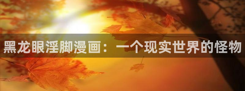 贝勒漫画在线观看免费：黑龙眼淫脚漫画：一个现实世界的怪物