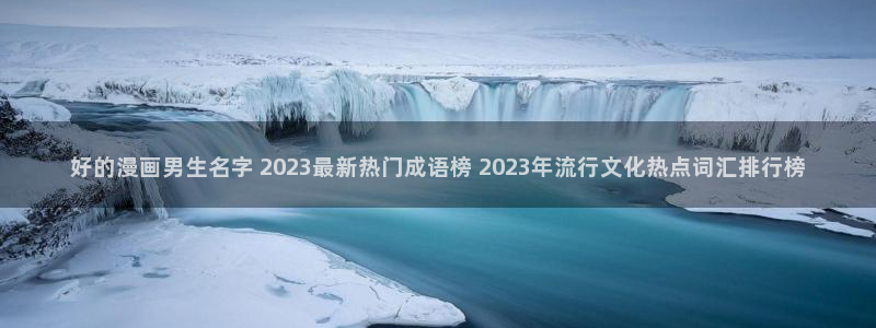 贝勒漫画周期表：好的漫画男生名字 2023最新热门成语榜 2023年流行文化热点词汇排行榜